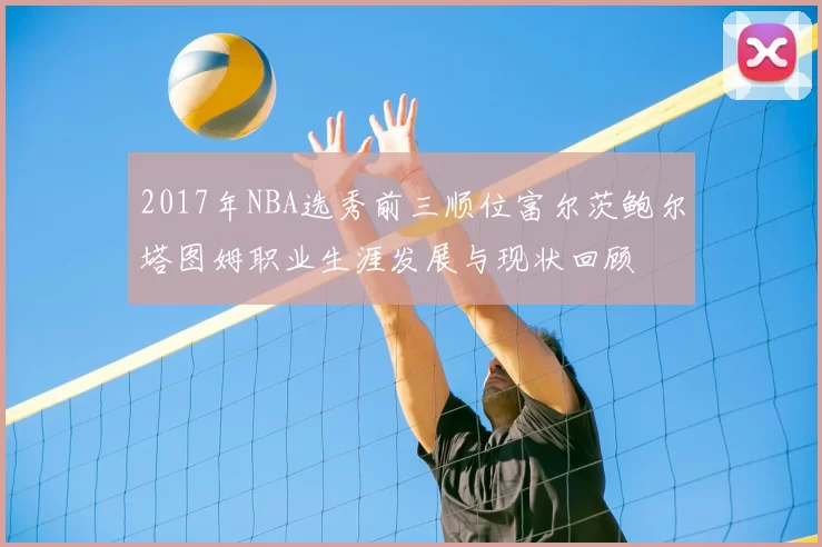 2017年NBA选秀前三顺位富尔茨鲍尔塔图姆职业生涯发展与现状回顾