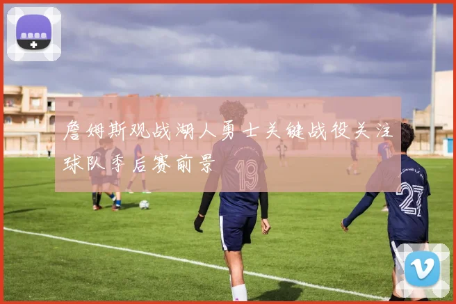 詹姆斯观战湖人勇士关键战役关注球队季后赛前景