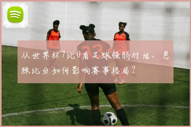 从世界杯7比0看足球强弱对话,悬殊比分如何影响赛事格局?