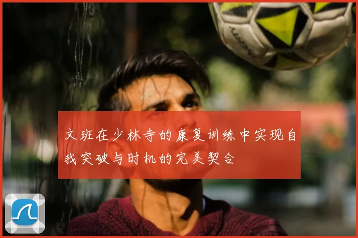 文班在少林寺的康复训练中实现自我突破与时机的完美契合