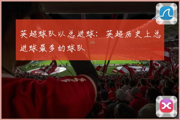 英超球队以总进球：英超历史上总进球最多的球队