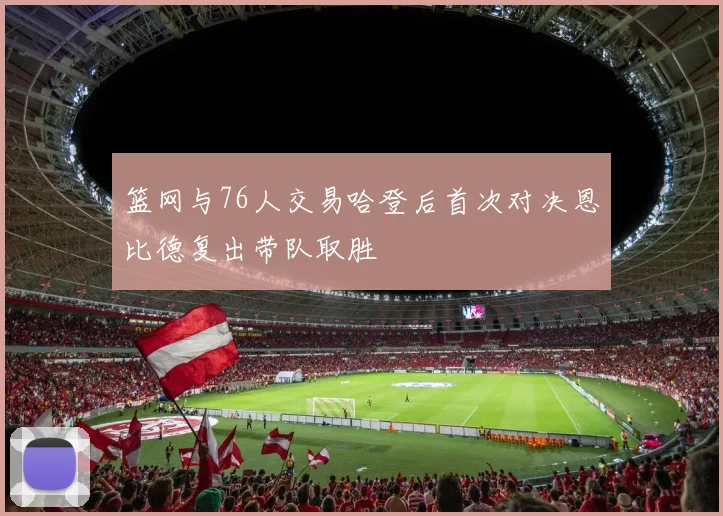 篮网与76人交易哈登后首次对决恩比德复出带队取胜