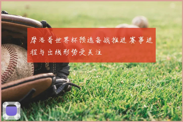 摩洛哥世界杯预选备战推进 赛事进程与出线形势受关注