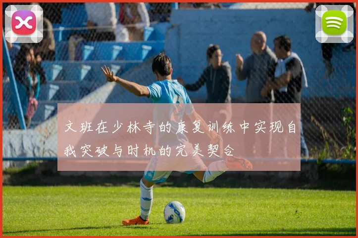 文班在少林寺的康复训练中实现自我突破与时机的完美契合