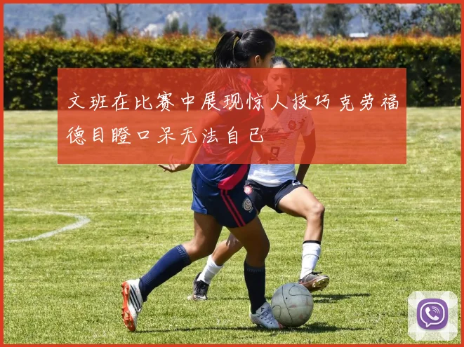 文班在比赛中展现惊人技巧克劳福德目瞪口呆无法自已