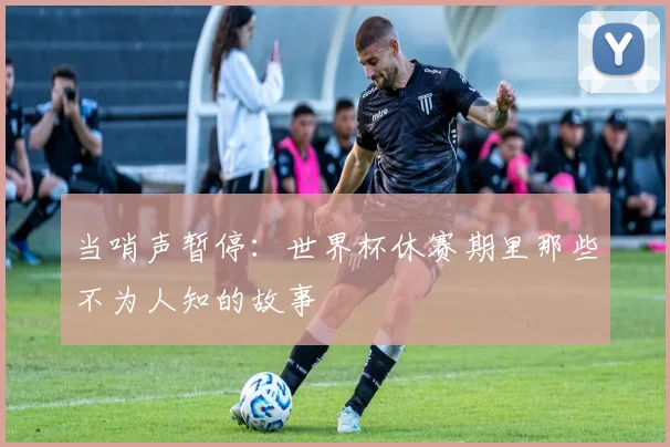 当哨声暂停:世界杯休赛期里那些不为人知的故事