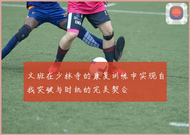 文班在少林寺的康复训练中实现自我突破与时机的完美契合