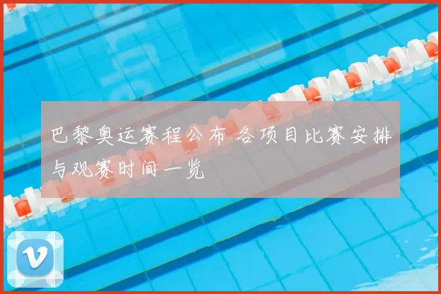 巴黎奥运赛程公布 各项目比赛安排与观赛时间一览