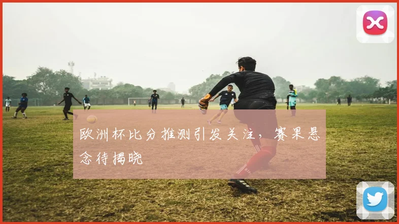 欧洲杯比分推测引发关注,赛果悬念待揭晓