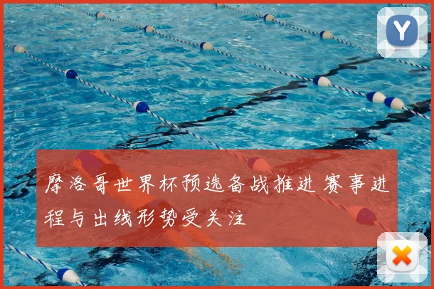 摩洛哥世界杯预选备战推进 赛事进程与出线形势受关注