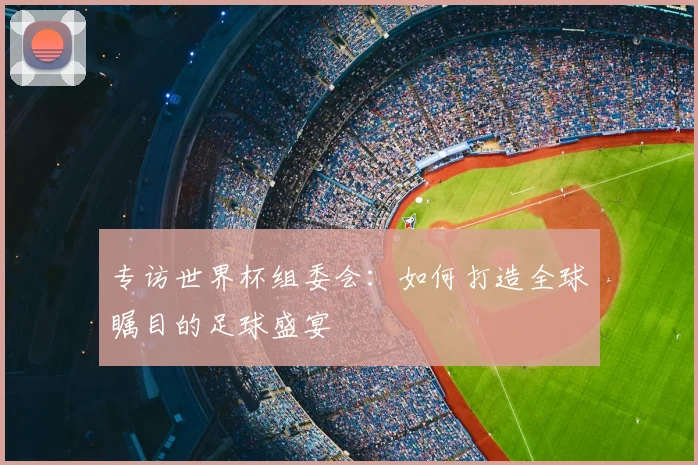 专访世界杯组委会:如何打造全球瞩目的足球盛宴