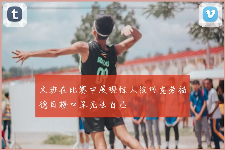 文班在比赛中展现惊人技巧克劳福德目瞪口呆无法自已