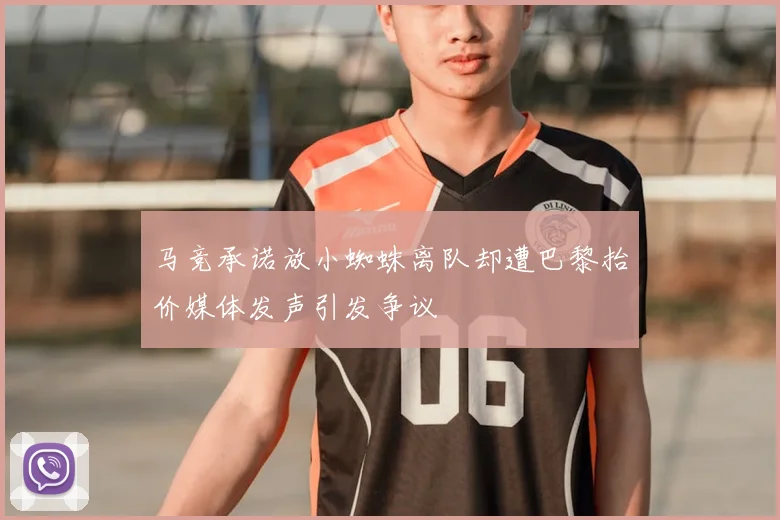 马竞承诺放小蜘蛛离队却遭巴黎抬价媒体发声引发争议