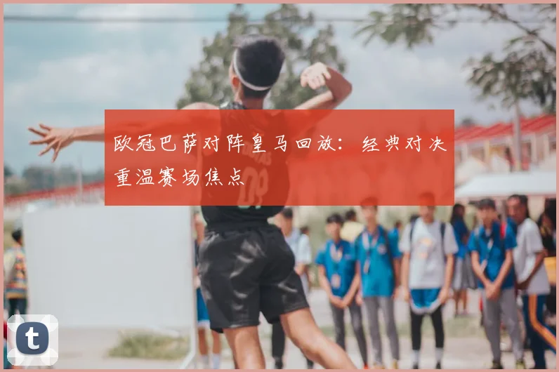 欧冠巴萨对阵皇马回放:经典对决重温赛场焦点