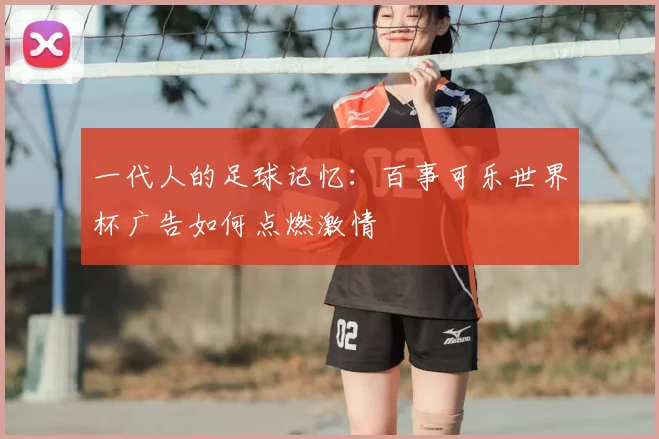 一代人的足球记忆:百事可乐世界杯广告如何点燃激情