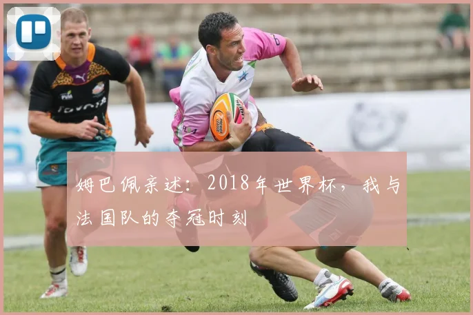 姆巴佩亲述:2018年世界杯,我与法国队的夺冠时刻