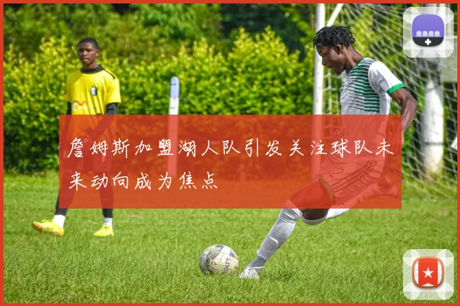 詹姆斯加盟湖人队引发关注球队未来动向成为焦点
