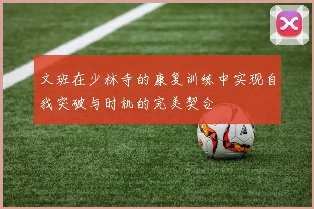 文班在少林寺的康复训练中实现自我突破与时机的完美契合