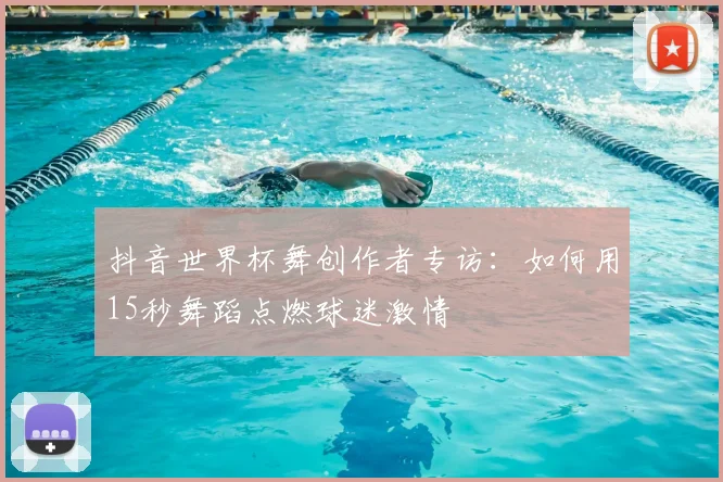 抖音世界杯舞创作者专访:如何用15秒舞蹈点燃球迷激情
