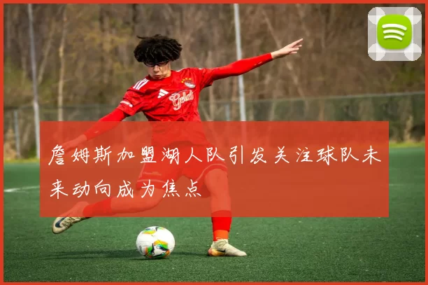詹姆斯加盟湖人队引发关注球队未来动向成为焦点
