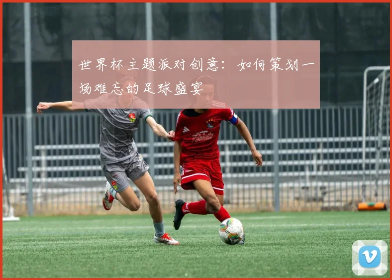 世界杯主题派对创意:如何策划一场难忘的足球盛宴