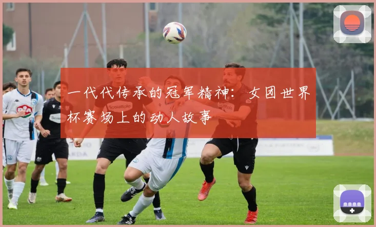 一代代传承的冠军精神:女团世界杯赛场上的动人故事