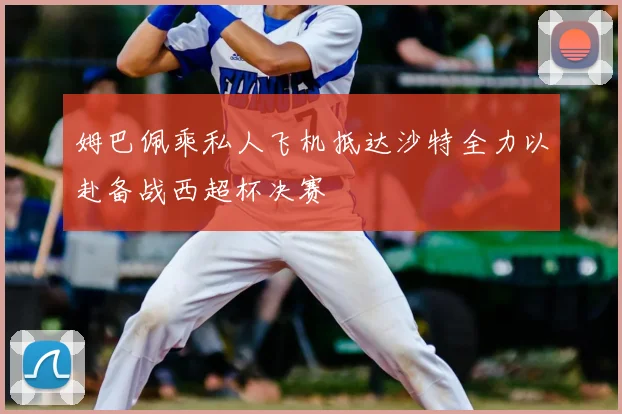 姆巴佩乘私人飞机抵达沙特全力以赴备战西超杯决赛