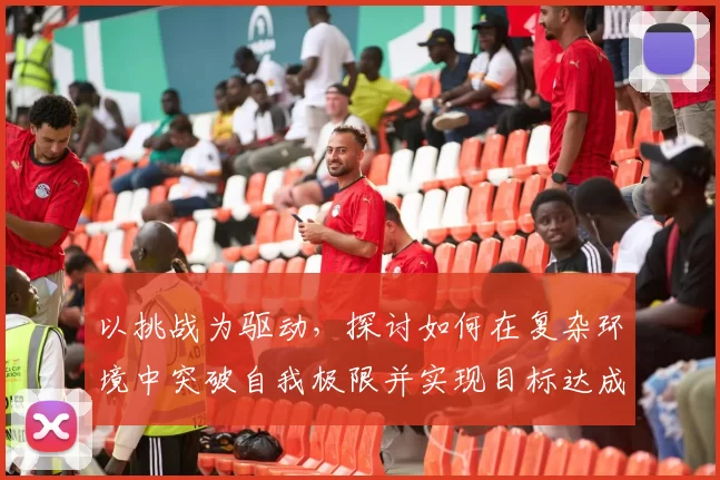 以挑战为驱动，探讨如何在复杂环境中突破自我极限并实现目标达成